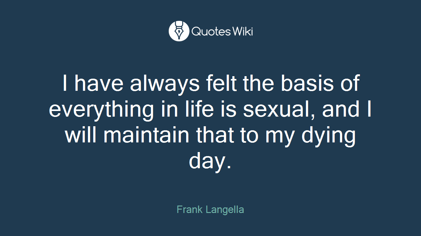 I have always felt the basis of everything in life is sexual, and I will maintain that to my dying day.
