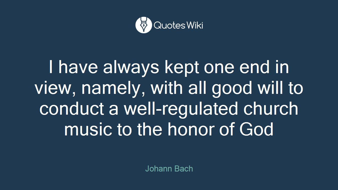 I have always kept one end in view, namely, with all good will to conduct a well-regulated church music to the honor of God