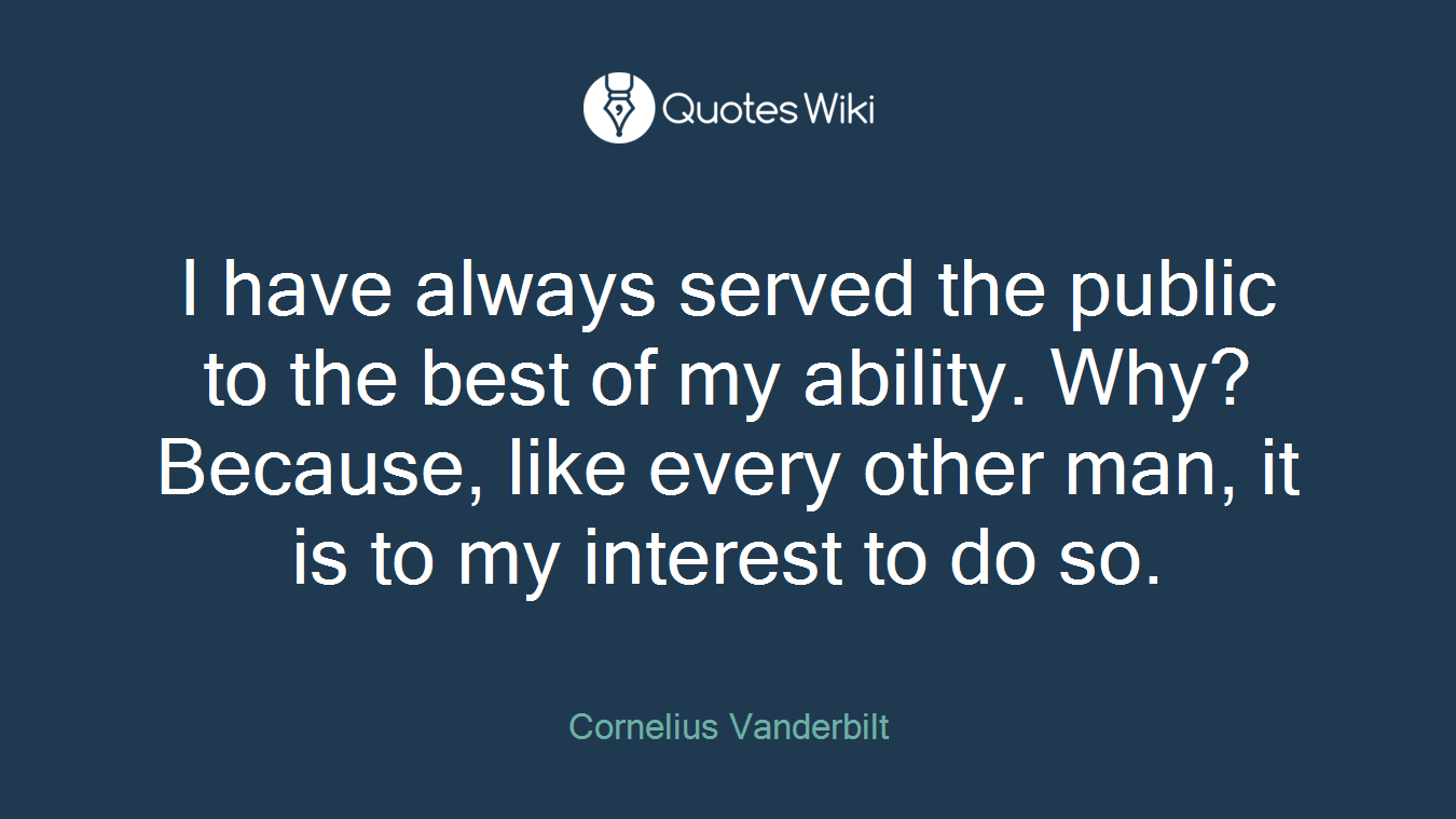 I have always served the public to the best of my ability. Why? Because, like every other man, it is to my interest to do so.