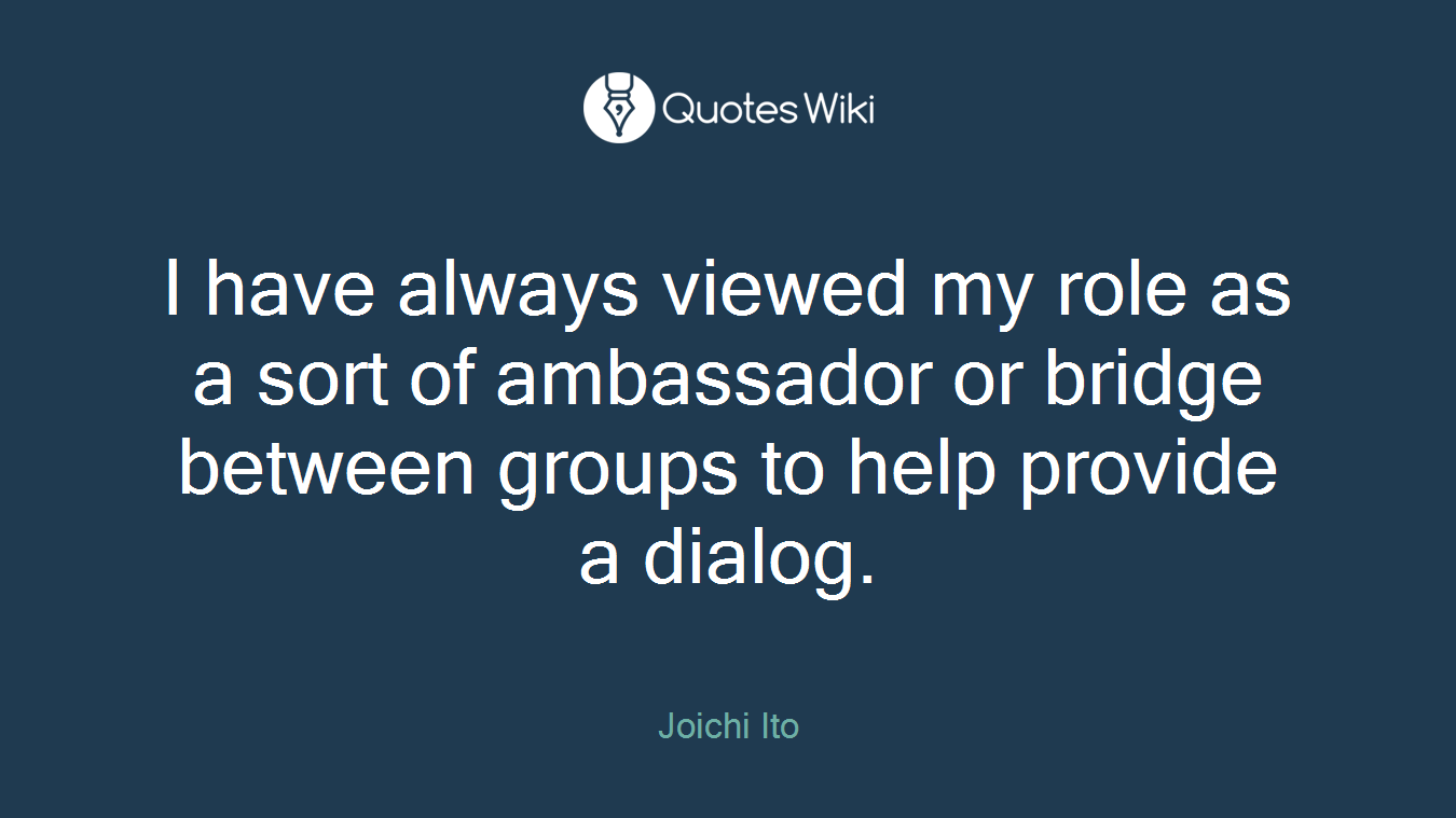 I have always viewed my role as a sort of ambassador or bridge between groups to help provide a dialog.