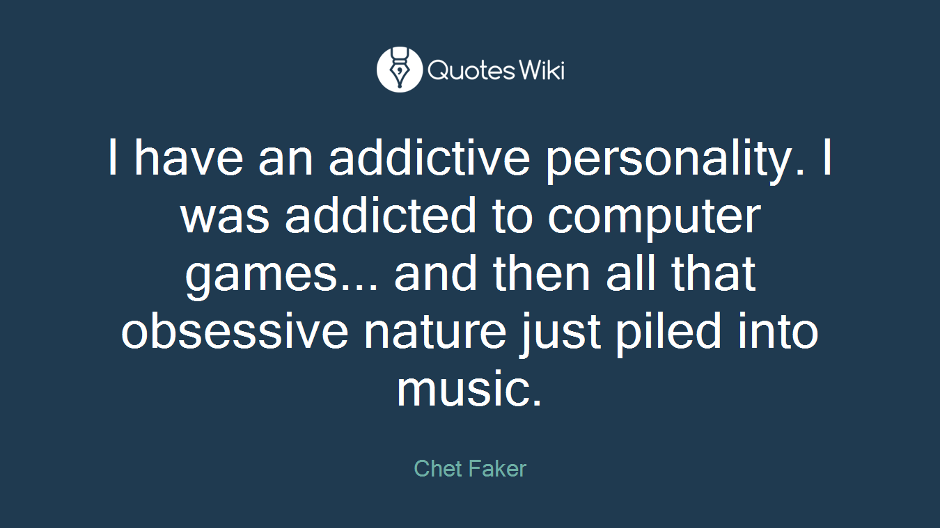 I have an addictive personality. I was addicted to computer games... and then all that obsessive nature just piled into music.
