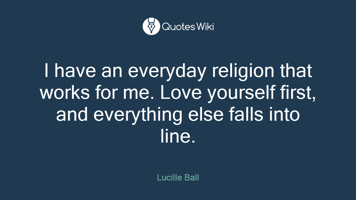 I have an everyday religion that works for me. Love yourself first, and everything else falls into line.