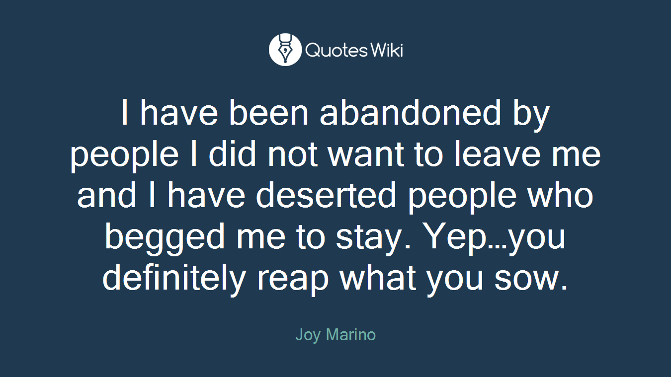 I have been abandoned by people I did not want to leave me and I have deserted people who begged me to stay. Yep…you definitely reap what you sow.