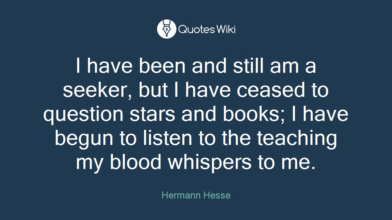 I have been and still am a seeker, but I have ceased to question stars and books; I have begun to listen to the teaching my blood whispers to me.