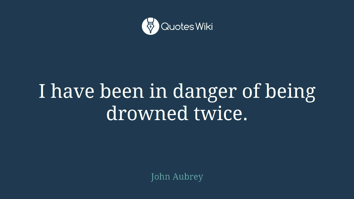 I have been in danger of being drowned twice.