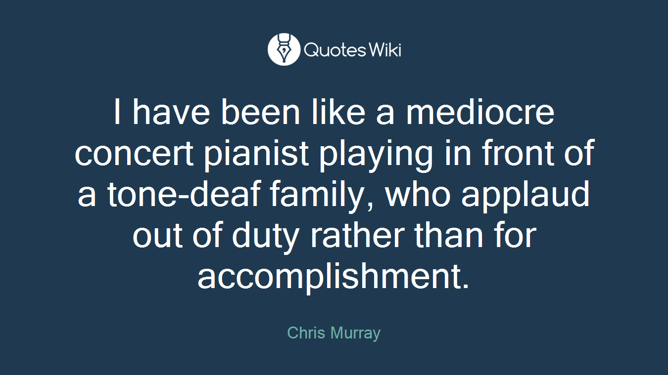 I have been like a mediocre concert pianist playing in front of a tone-deaf family, who applaud out of duty rather than for accomplishment.
