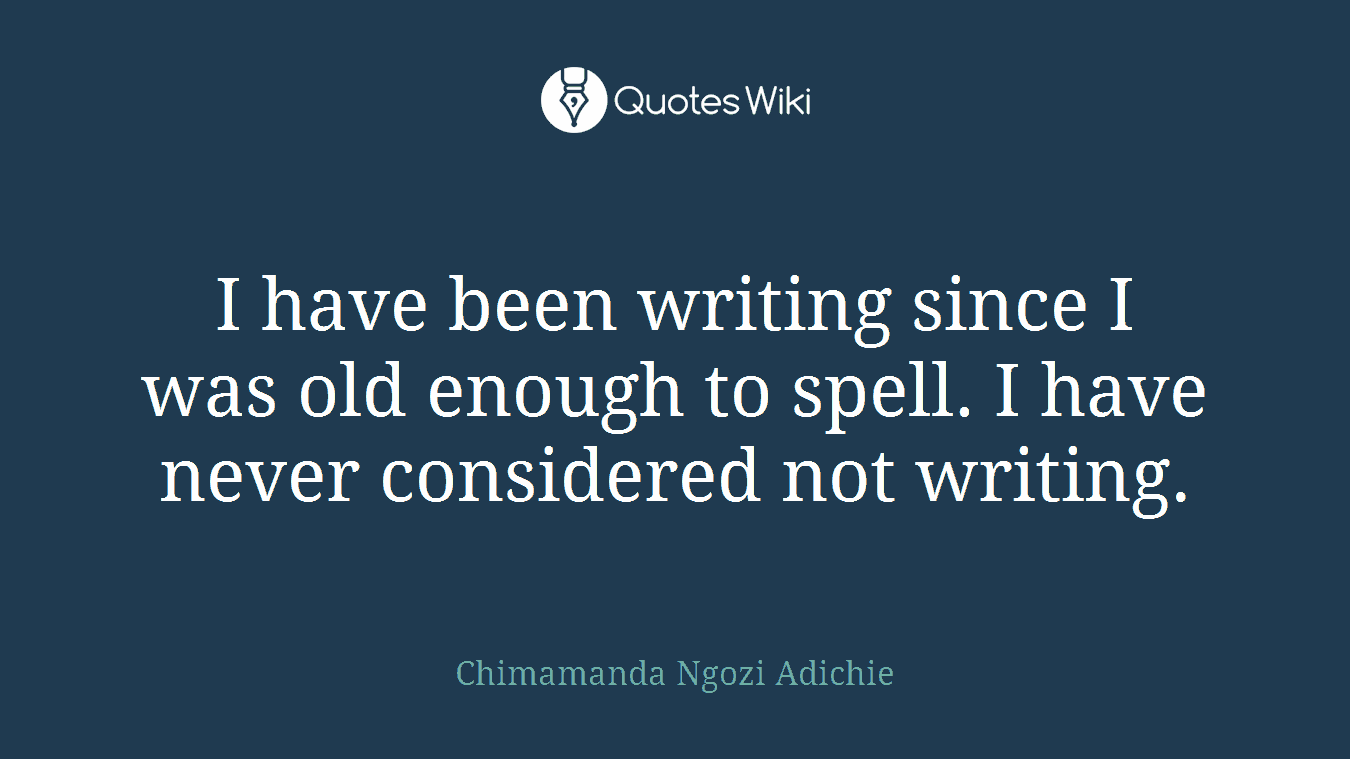 I have been writing since I was old enough to spell. I have never considered not writing.