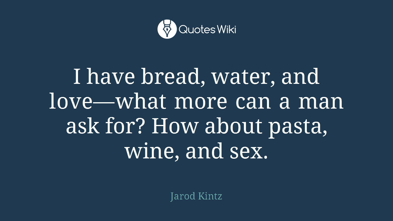 I have bread, water, and love—what more can a man ask for? How about pasta, wine, and sex.