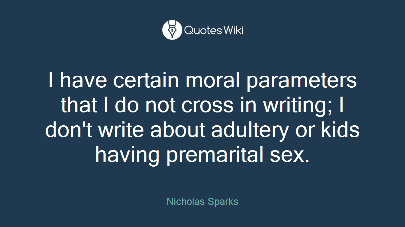 I have certain moral parameters that I do not cross in writing; I don't write about adultery or kids having premarital sex.