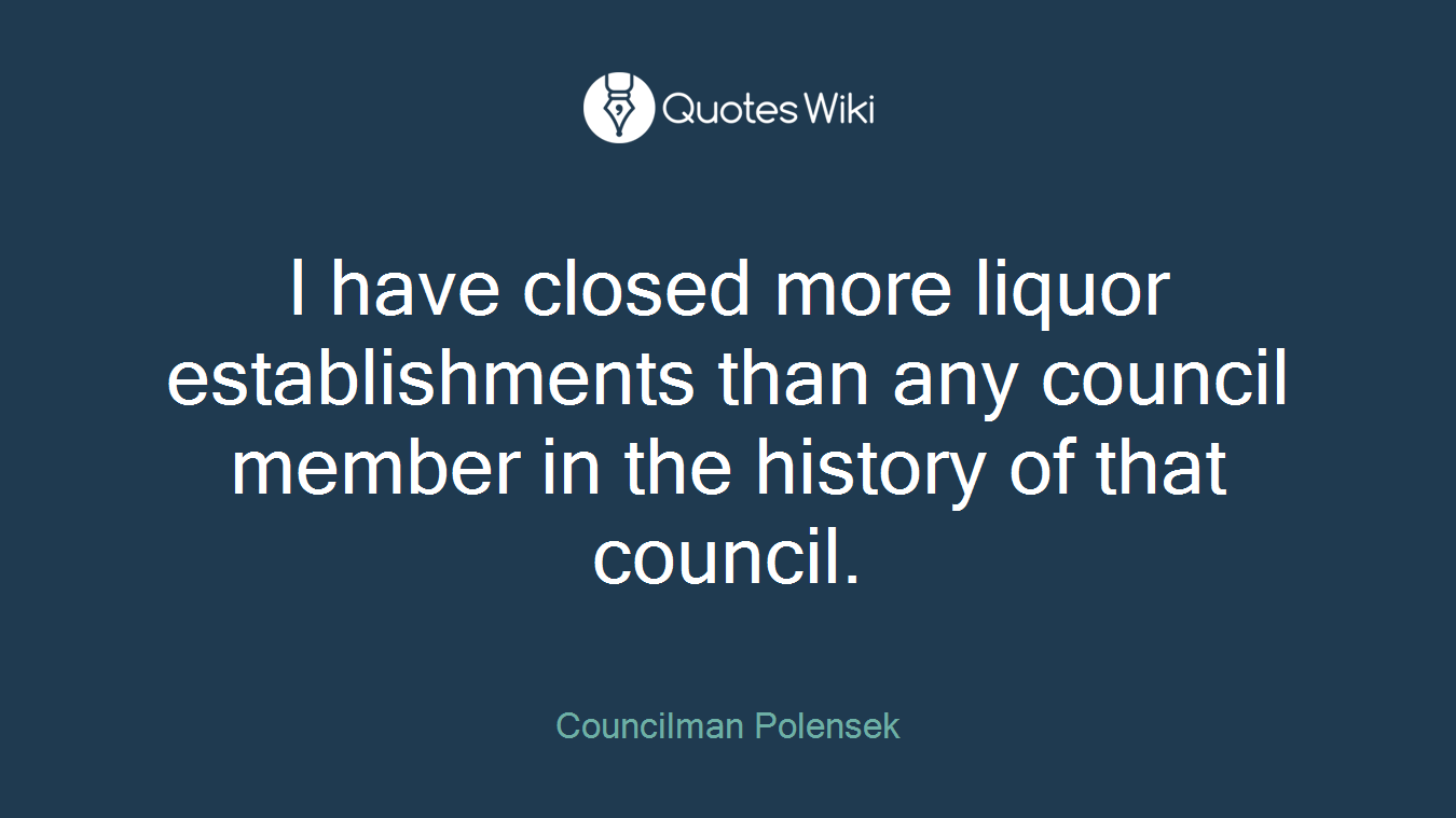 I have closed more liquor establishments than any council member in the history of that council.