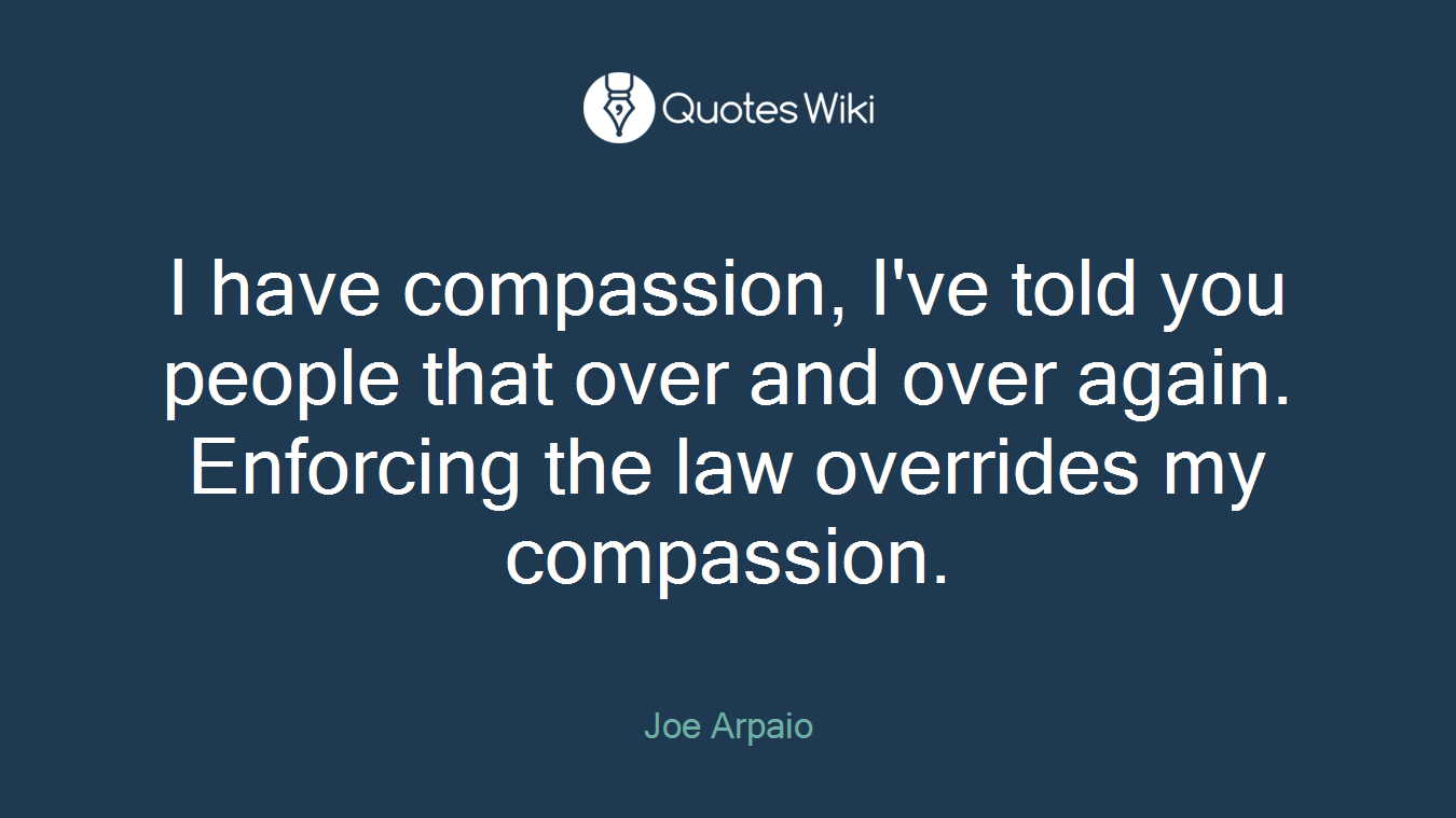 I have compassion, I've told you people that over and over again. Enforcing the law overrides my compassion.