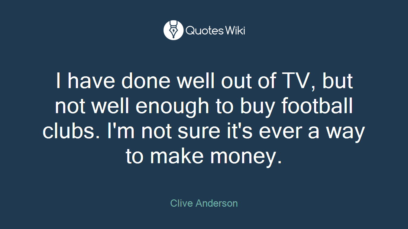I have done well out of TV, but not well enough to buy football clubs. I'm not sure it's ever a way to make money.