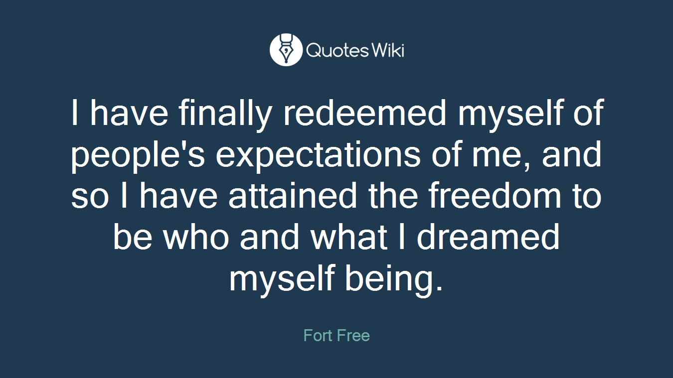 I have finally redeemed myself of people's expectations of me, and so I have attained the freedom to be who and what I dreamed myself being.