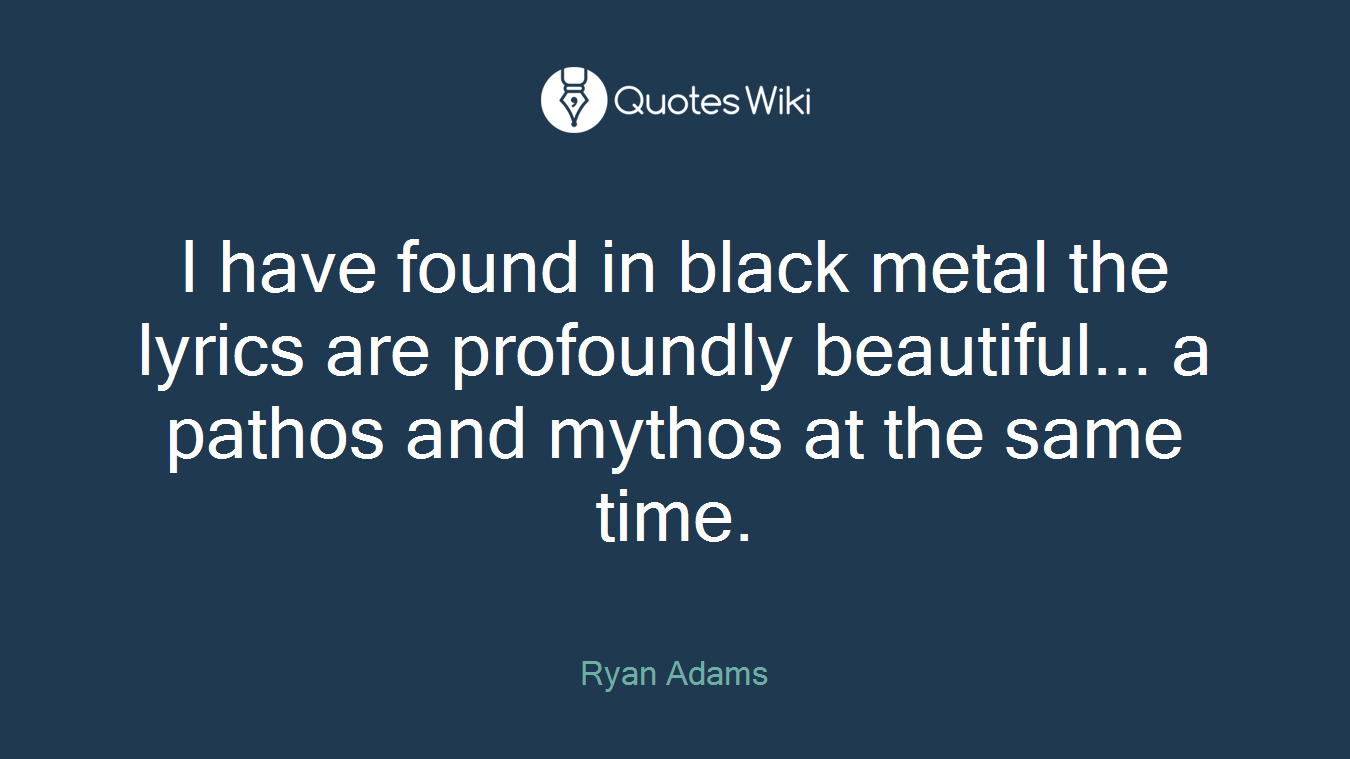 I have found in black metal the lyrics are profoundly beautiful... a pathos and mythos at the same time.