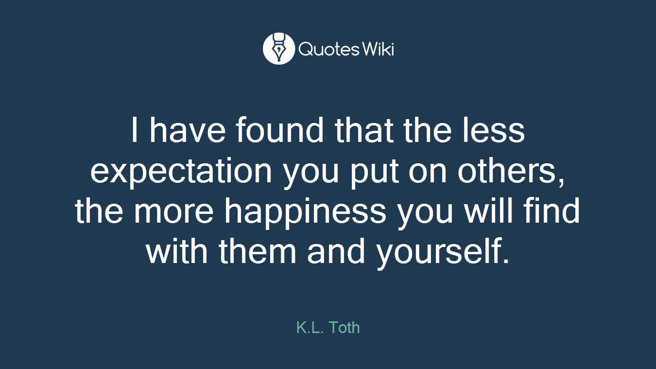 I have found that the less expectation you put on others, the more happiness you will find with them and yourself.