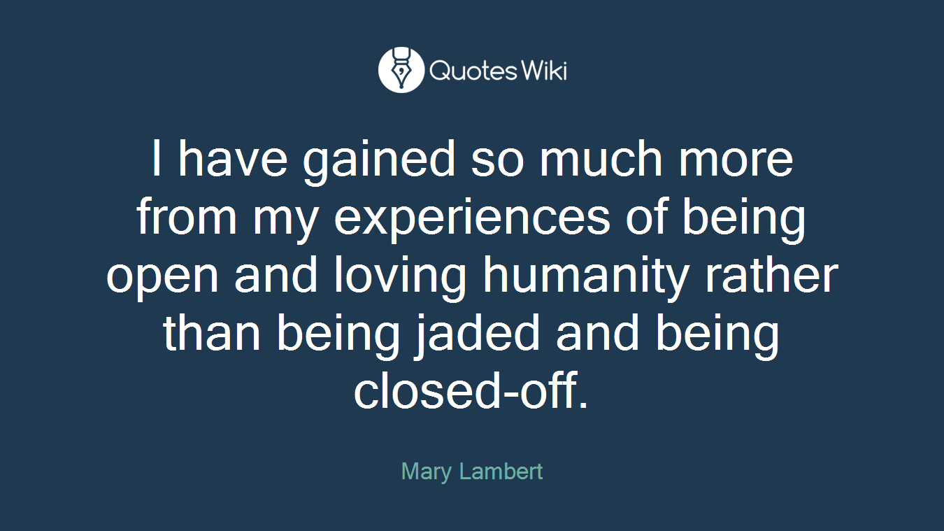 I have gained so much more from my experiences of being open and loving humanity rather than being jaded and being closed-off.