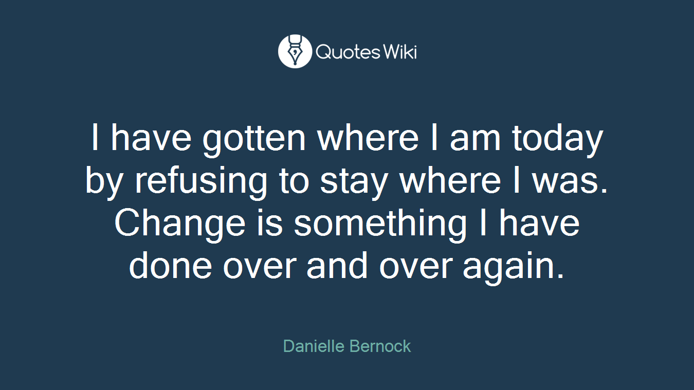 I have gotten where I am today by refusing to stay where I was. Change is something I have done over and over again.