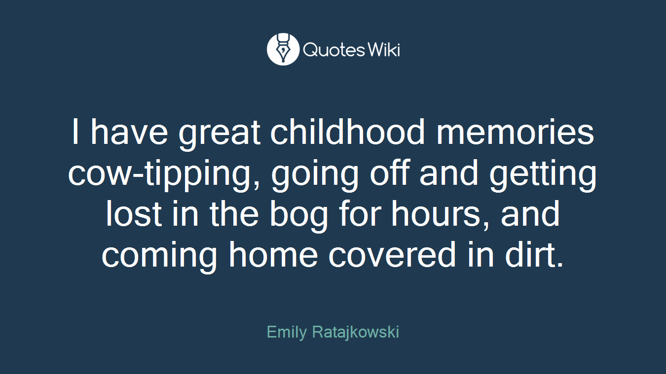 I have great childhood memories cow-tipping, going off and getting lost in the bog for hours, and coming home covered in dirt.
