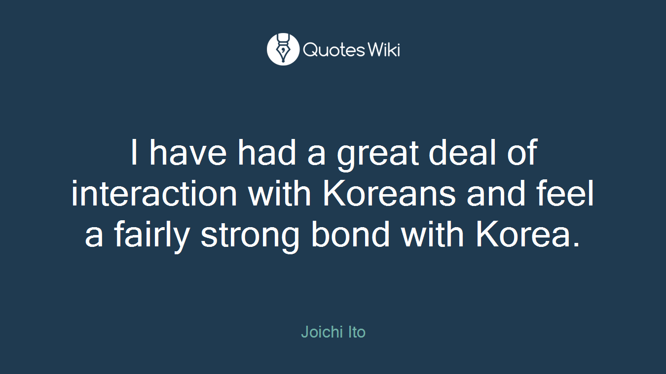 I have had a great deal of interaction with Koreans and feel a fairly strong bond with Korea.
