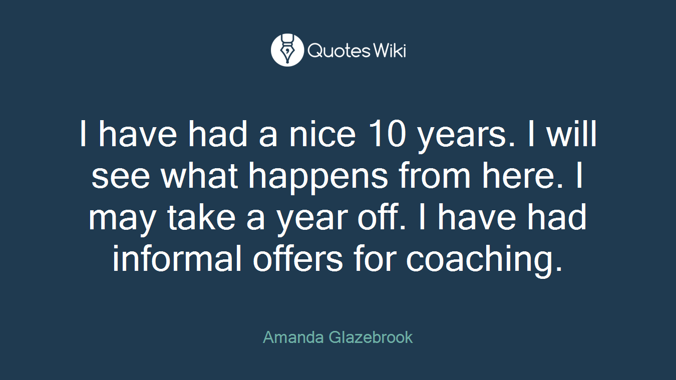 I have had a nice 10 years. I will see what happens from here. I may take a year off. I have had informal offers for coaching.