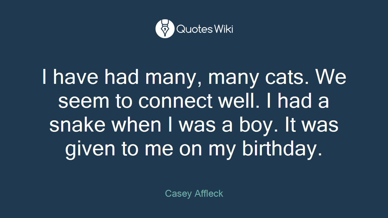 I have had many, many cats. We seem to connect well. I had a snake when I was a boy. It was given to me on my birthday.