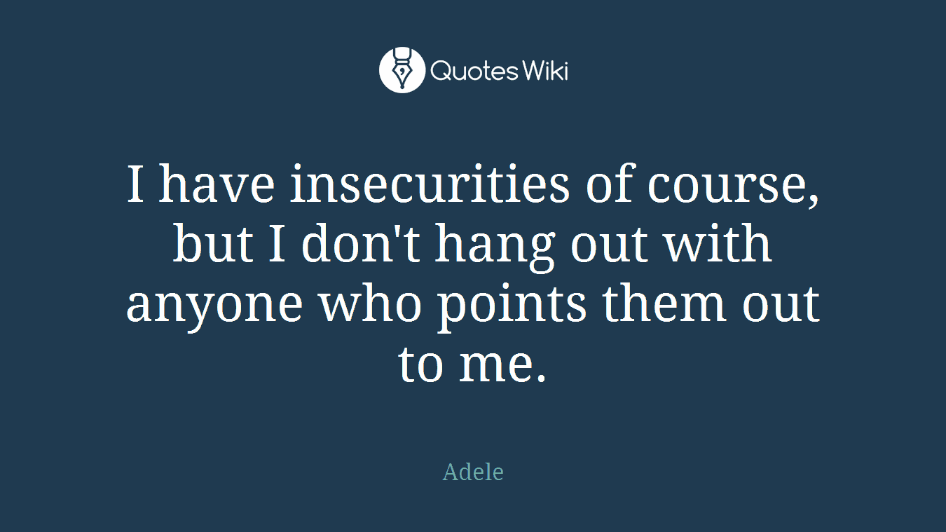 I have insecurities of course, but I don't hang out with anyone who points them out to me.