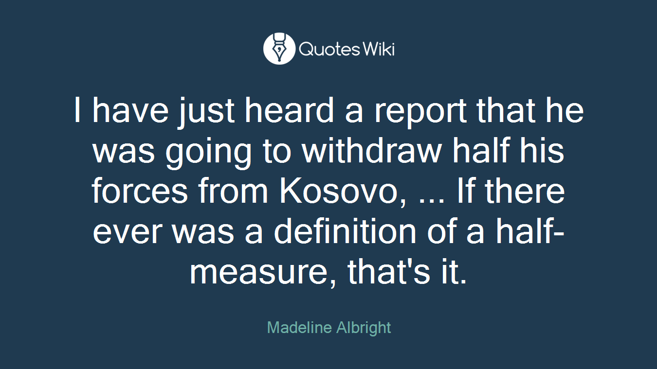 I have just heard a report that he was going to withdraw half his forces from Kosovo, ... If there ever was a definition of a half-measure, that's it.