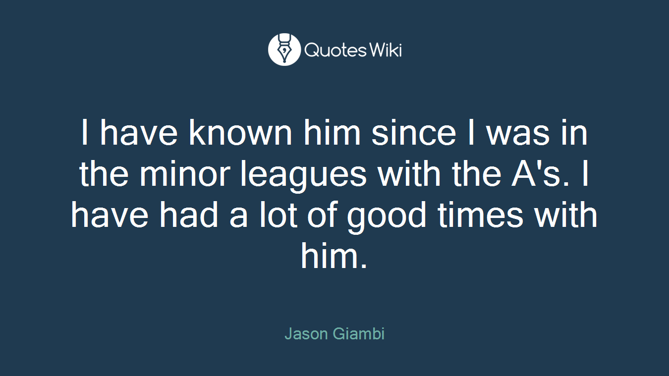 I have known him since I was in the minor leagues with the A's. I have had a lot of good times with him.