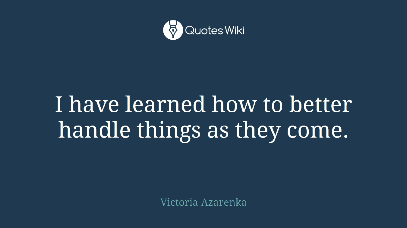 I have learned how to better handle things as they come.
