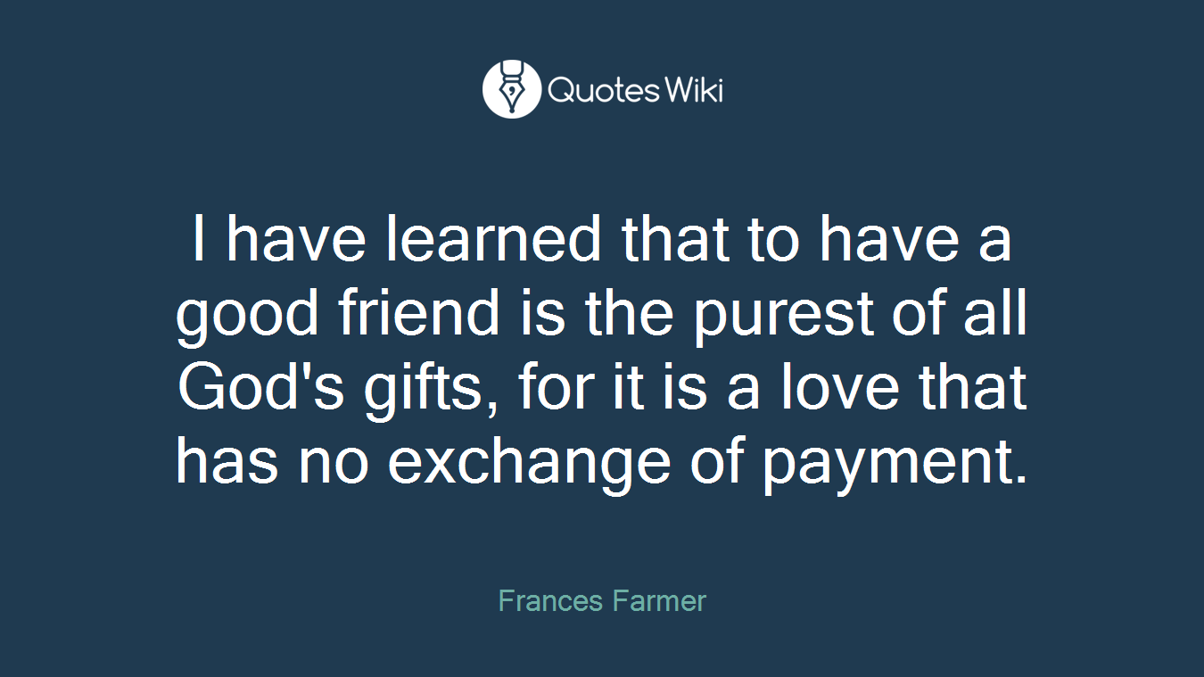 I have learned that to have a good friend is the purest of all God's gifts, for it is a love that has no exchange of payment.