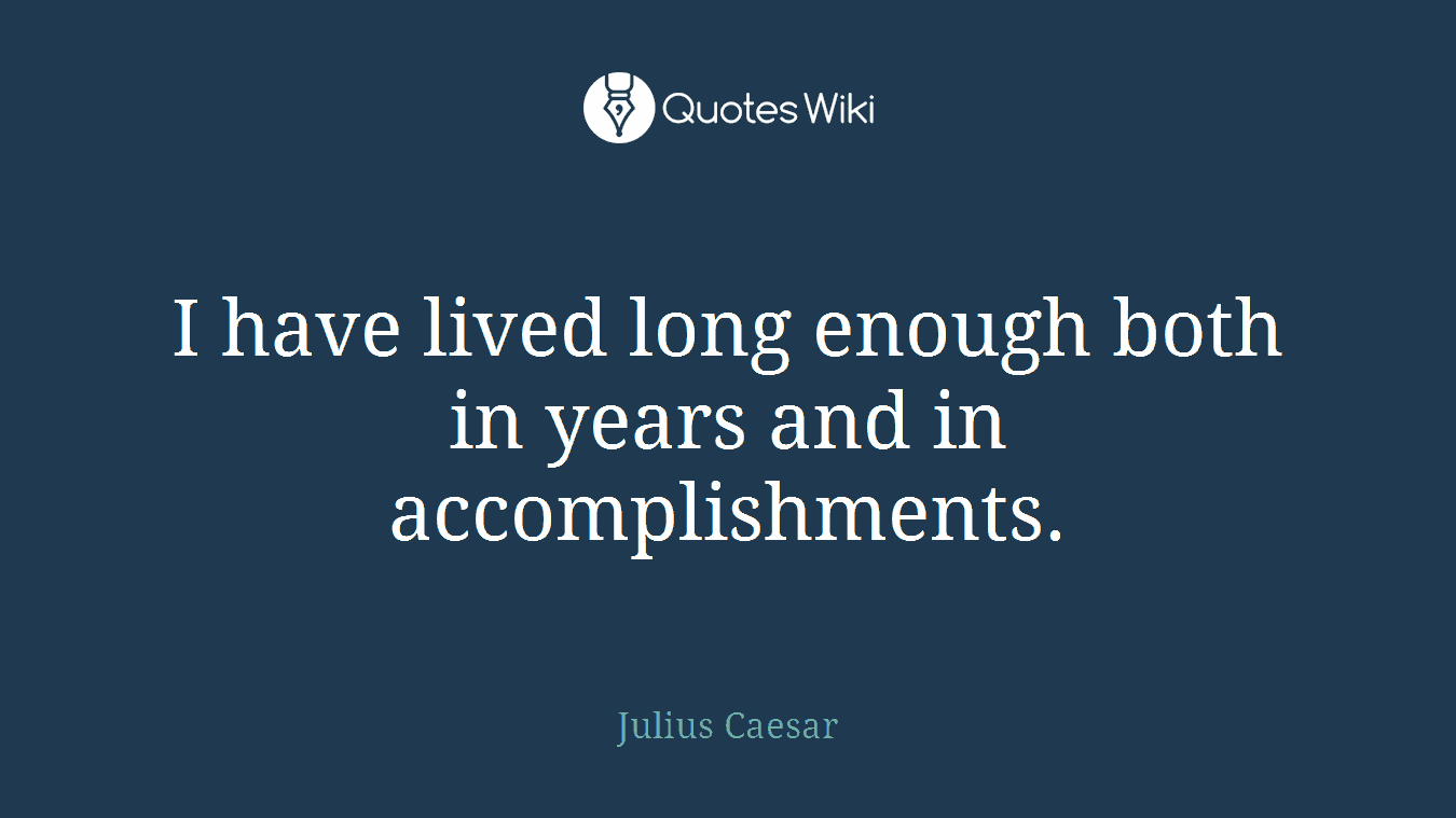 I have lived long enough both in years and in accomplishments.
