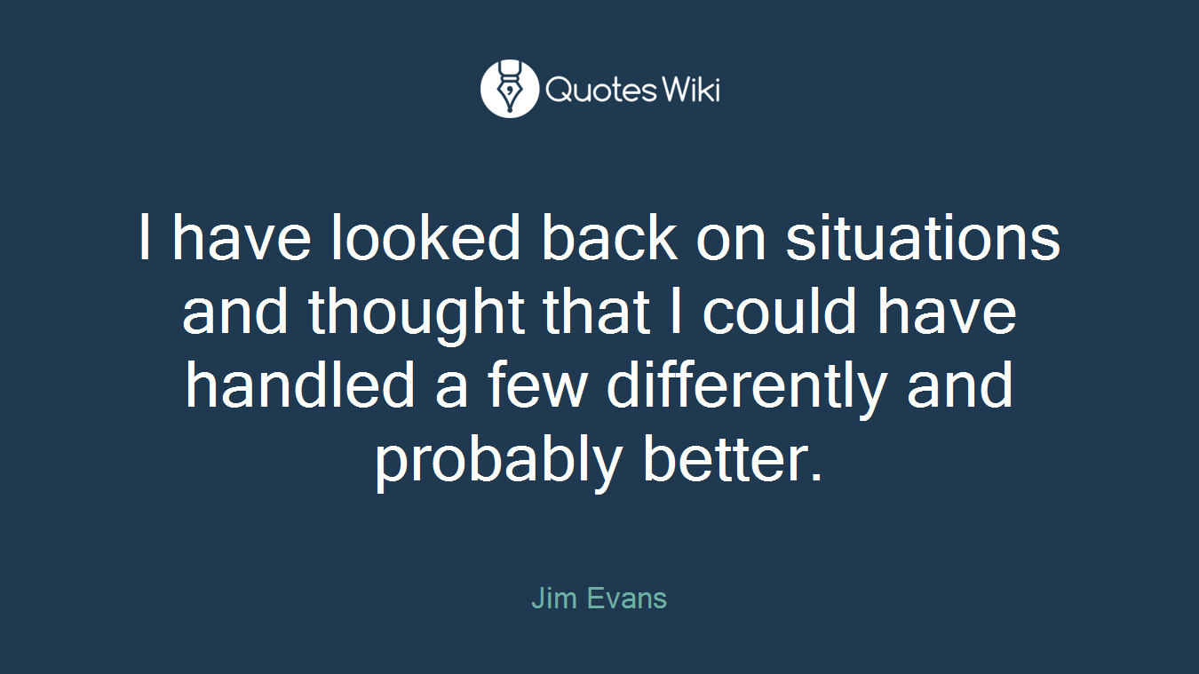 I have looked back on situations and thought that I could have handled a few differently and probably better.