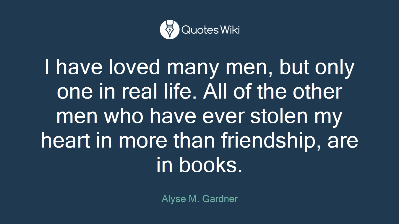 I have loved many men, but only one in real life. All of the other men who have ever stolen my heart in more than friendship, are in books.