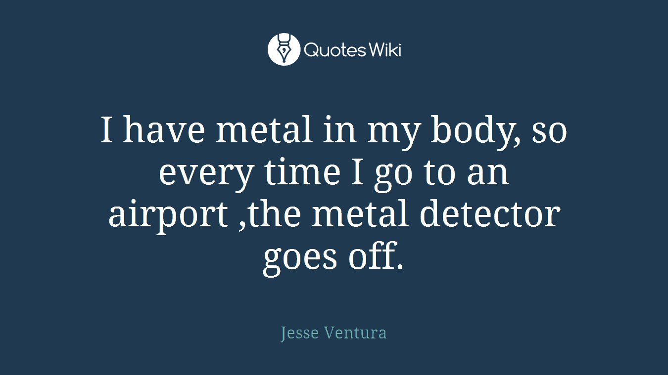 I have metal in my body, so every time I go to an airport ,the metal detector goes off.