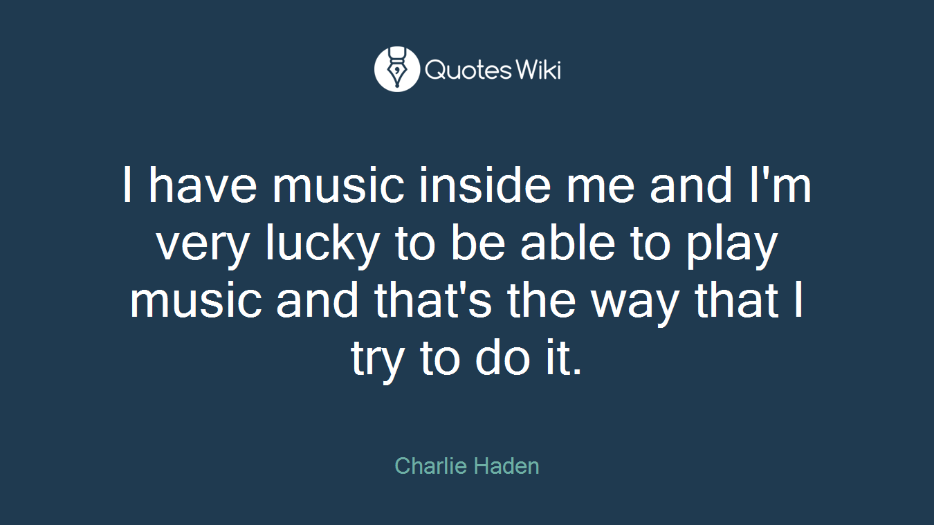 I have music inside me and I'm very lucky to be able to play music and that's the way that I try to do it.