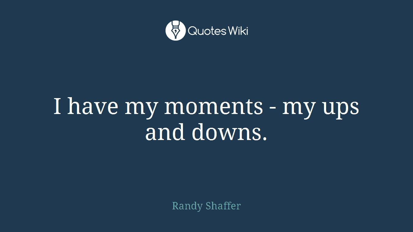 I have my moments - my ups and downs.
