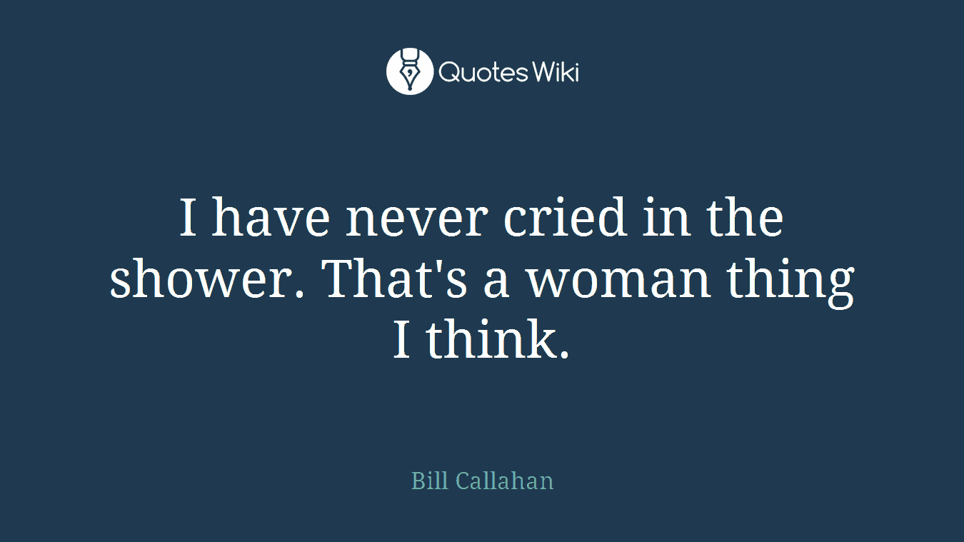 I have never cried in the shower. That's a woman thing I think.