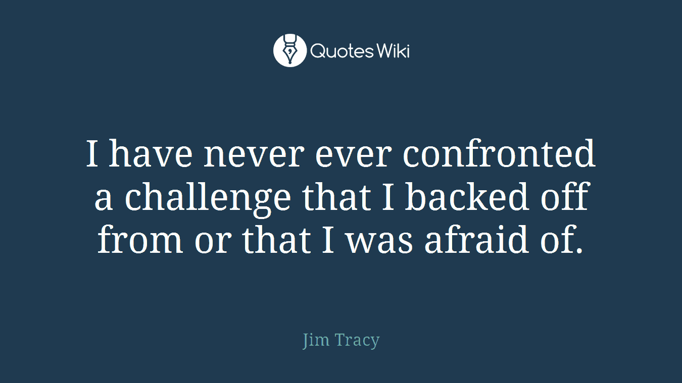 I have never ever confronted a challenge that I backed off from or that I was afraid of.