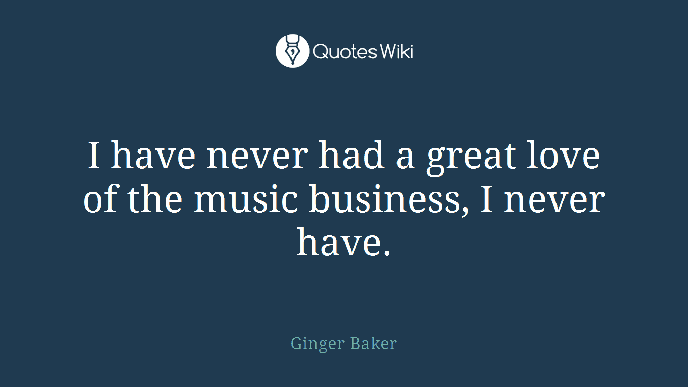 I have never had a great love of the music business, I never have.