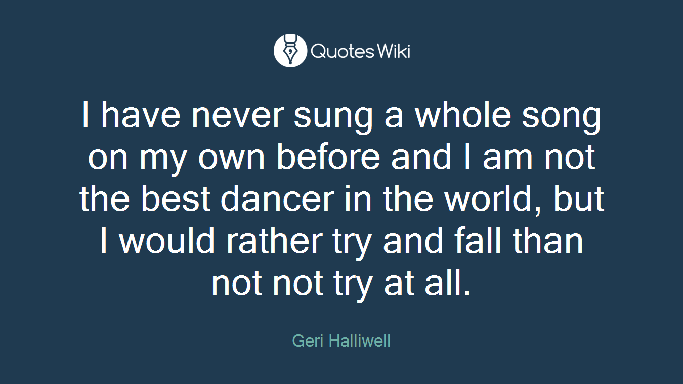 I have never sung a whole song on my own before and I am not the best dancer in the world, but I would rather try and fall than not not try at all.