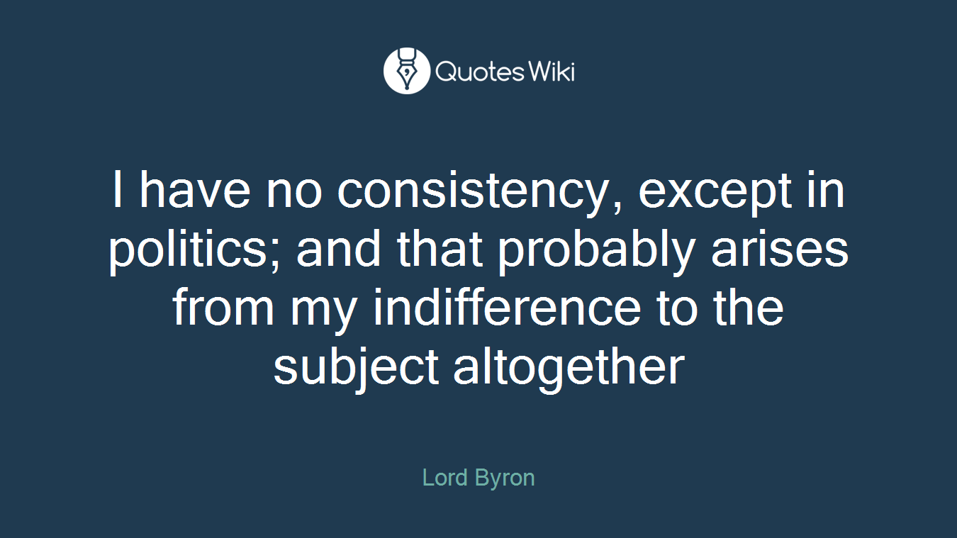 I have no consistency, except in politics; and that probably arises from my indifference to the subject altogether