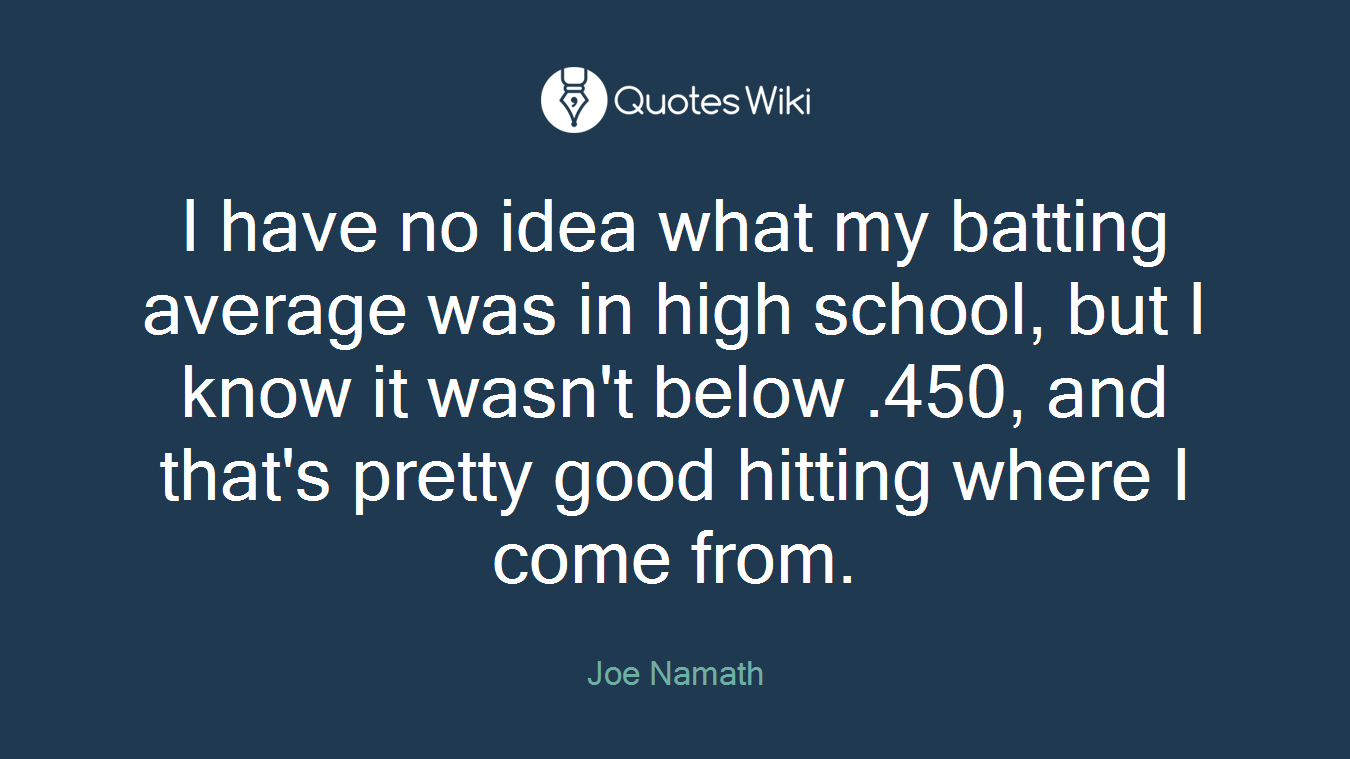 I have no idea what my batting average was in high school, but I know it wasn't below .450, and that's pretty good hitting where I come from.