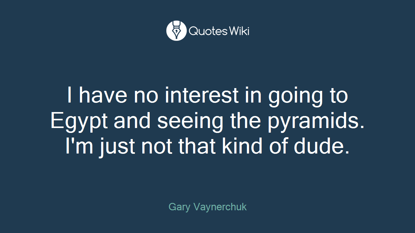 I have no interest in going to Egypt and seeing the pyramids. I'm just not that kind of dude.