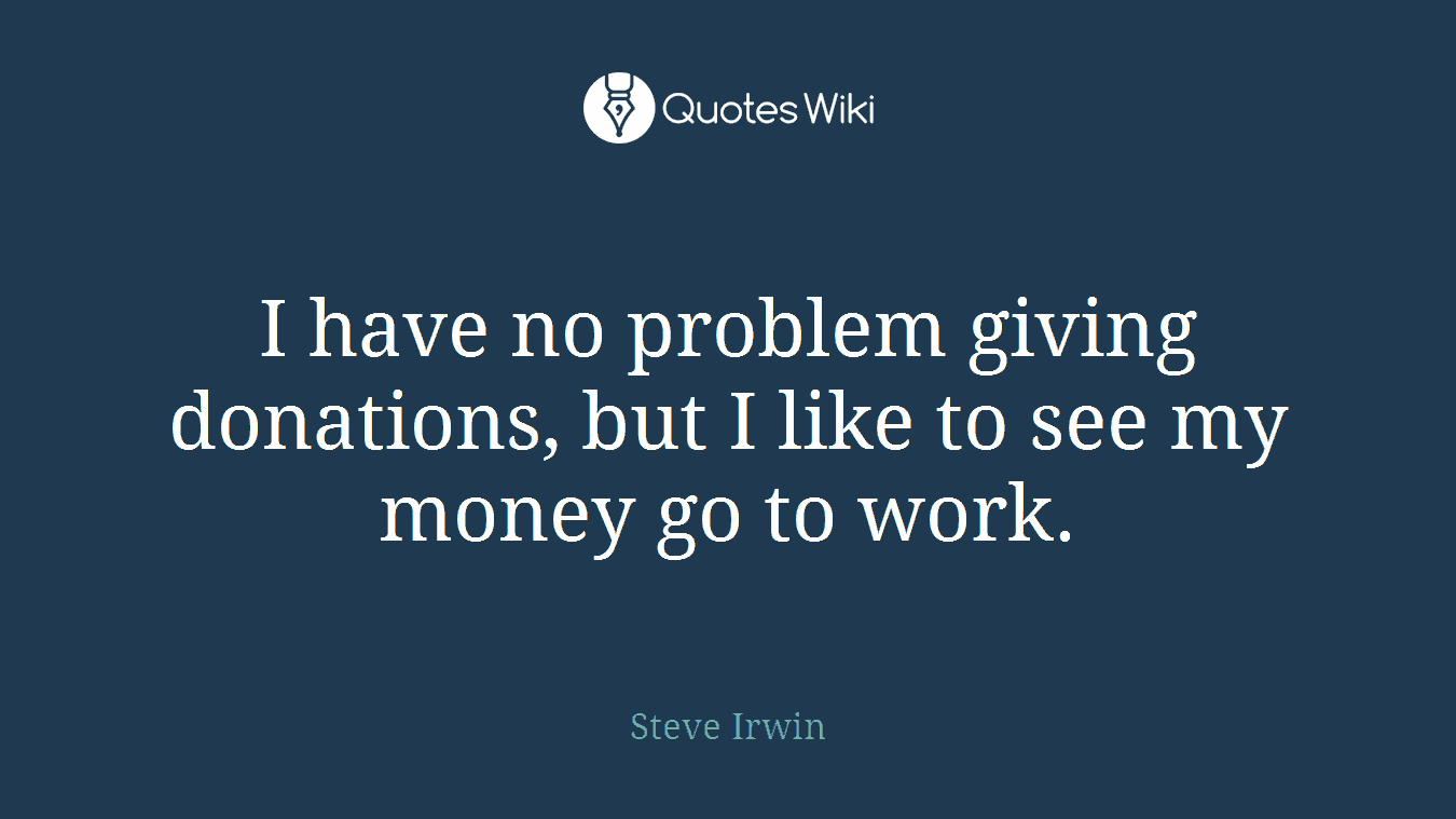 I have no problem giving donations, but I like to see my money go to work.