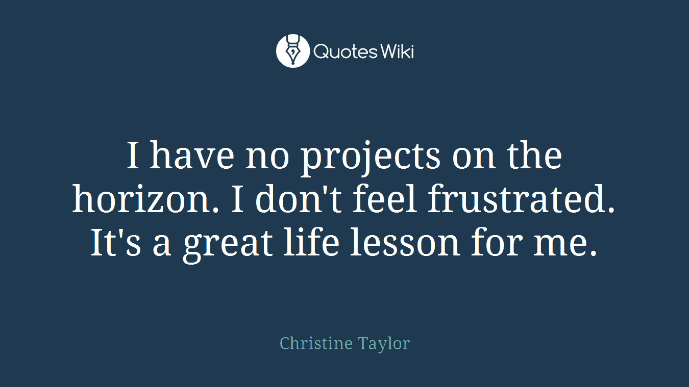 I have no projects on the horizon. I don't feel frustrated. It's a great life lesson for me.