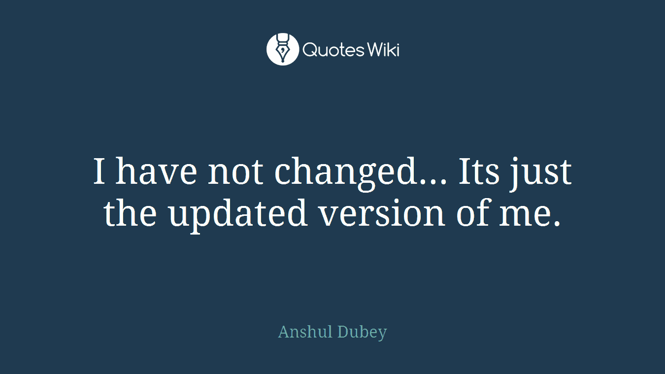 I have not changed... Its just the updated version of me.