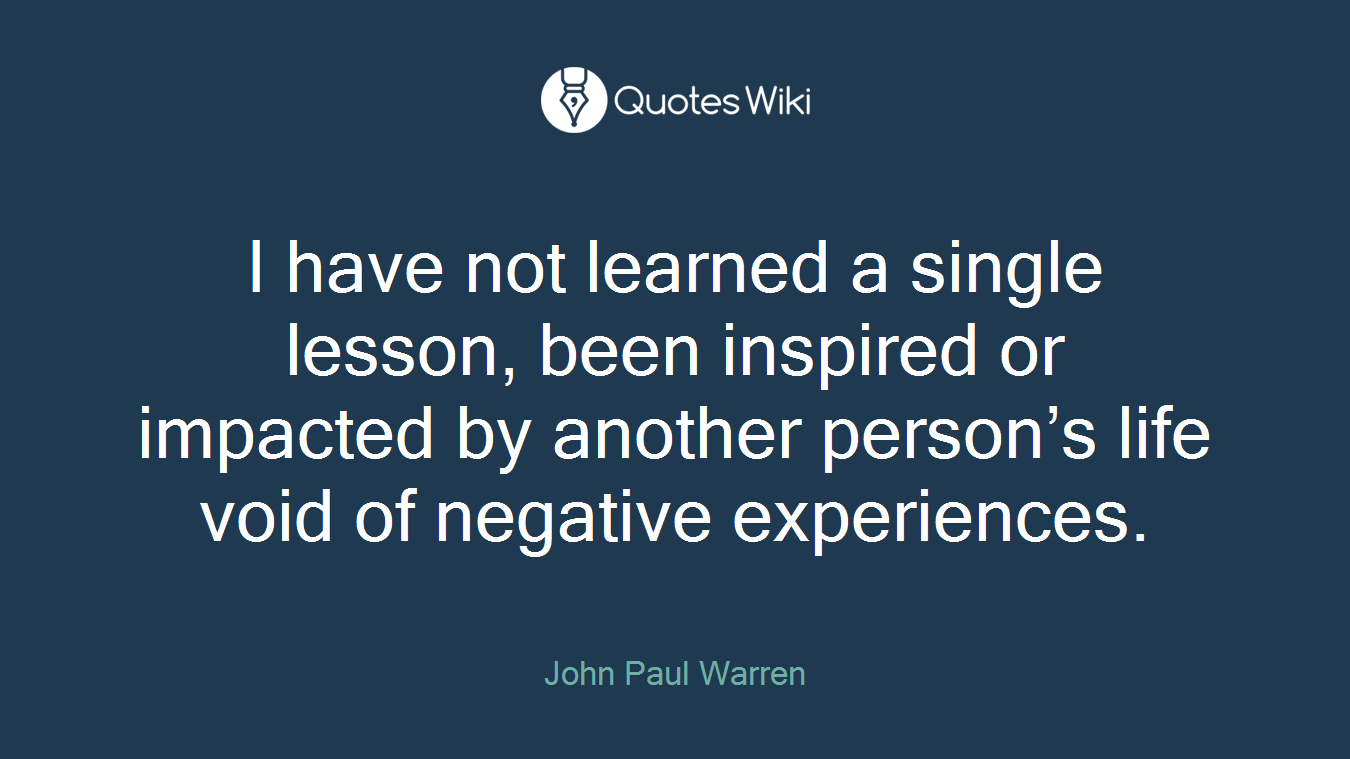 I have not learned a single lesson, been inspired or impacted by another person’s life void of negative experiences.