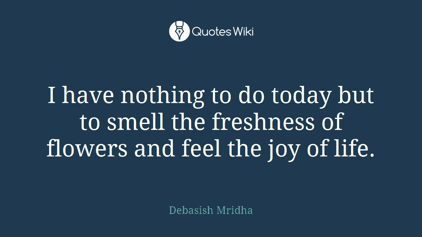 I have nothing to do today but to smell the freshness of flowers and feel the joy of life.