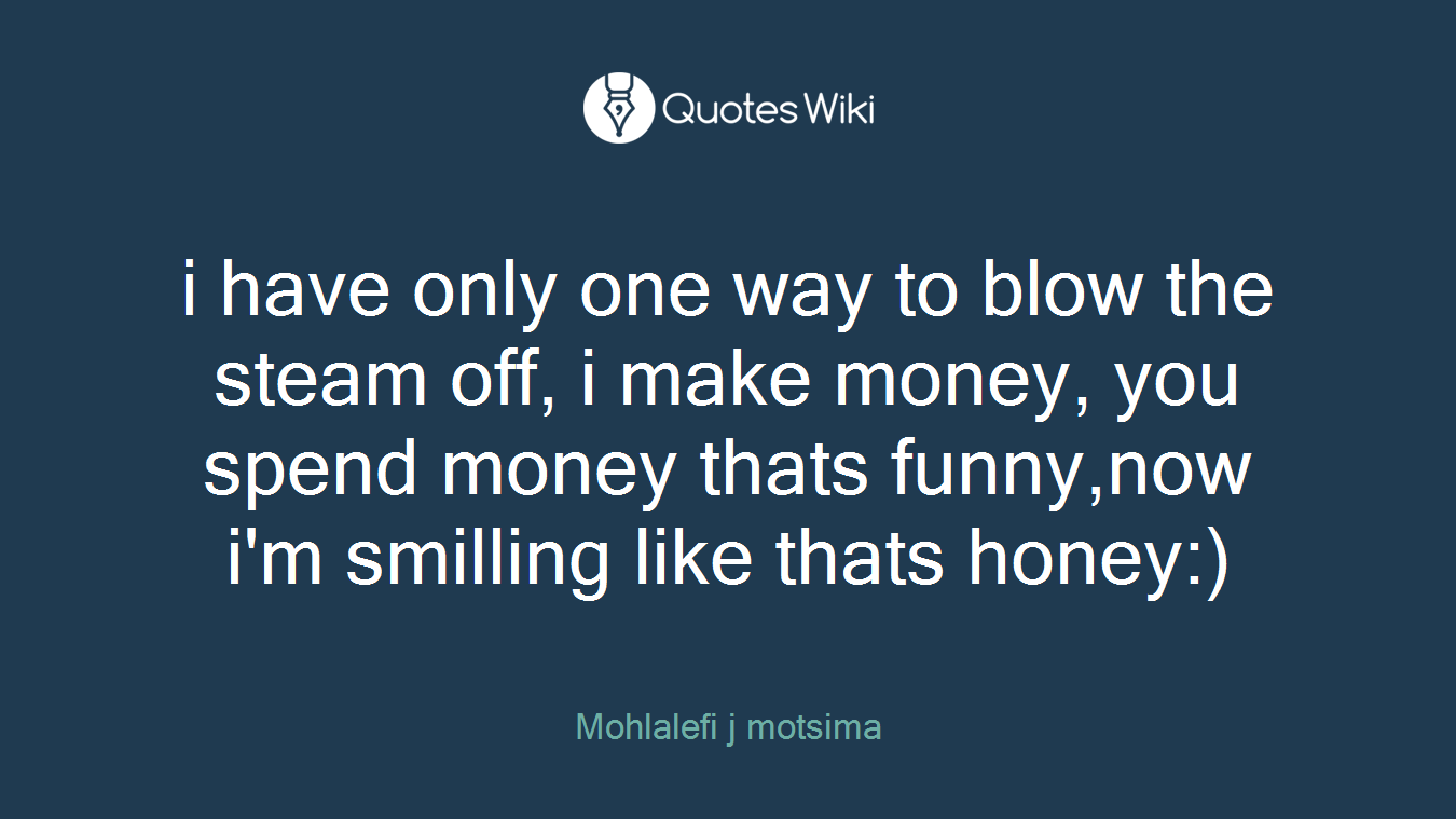 i have only one way to blow the steam off, i make money, you spend money thats funny,now i'm smilling like thats honey:)