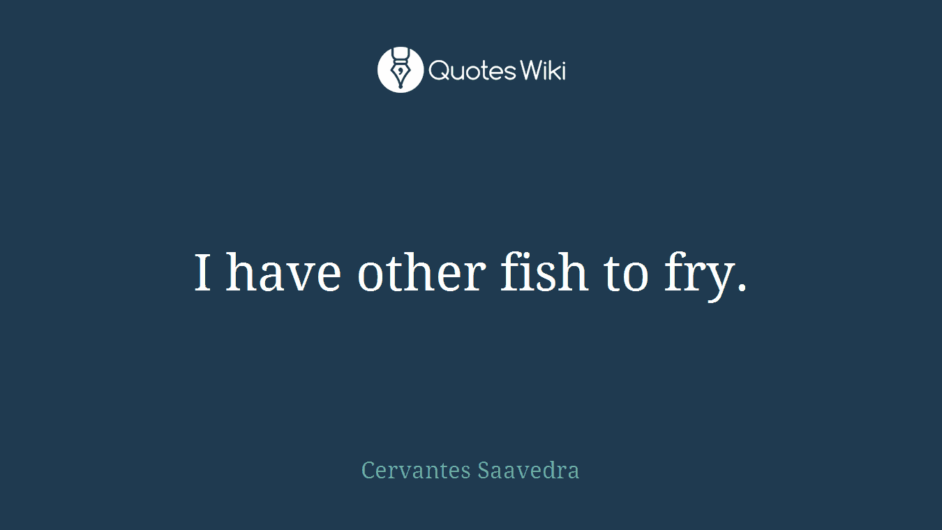 I have other fish to fry.